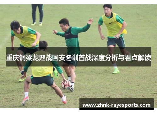 重庆铜梁龙迎战国安冬训首战深度分析与看点解读 重庆铜梁龙迎战国安冬训首战深度分析与看点解读