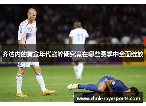 齐达内的黄金年代巅峰期究竟在哪些赛季中全面绽放 齐达内的黄金年代巅峰期究竟在哪些赛季中全面绽放