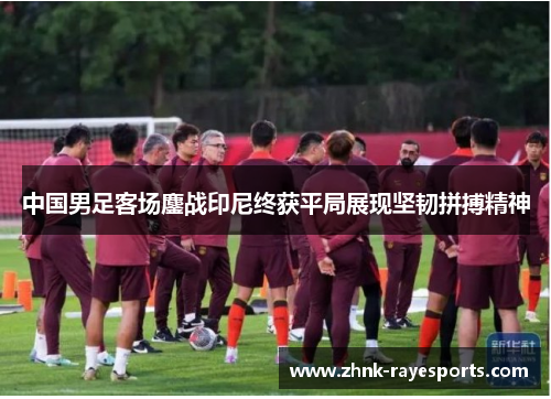中国男足客场鏖战印尼终获平局展现坚韧拼搏精神